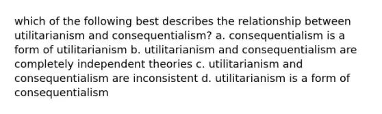 which of the following best describes the relationship between utilitarianism and consequentialism? a. consequentialism is a form of utilitarianism b. utilitarianism and consequentialism are completely independent theories c. utilitarianism and consequentialism are inconsistent d. utilitarianism is a form of consequentialism