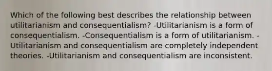 Which of the following best describes the relationship between utilitarianism and consequentialism? -Utilitarianism is a form of consequentialism. -Consequentialism is a form of utilitarianism. -Utilitarianism and consequentialism are completely independent theories. -Utilitarianism and consequentialism are inconsistent.