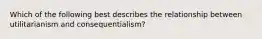 Which of the following best describes the relationship between utilitarianism and consequentialism?