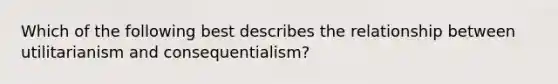 Which of the following best describes the relationship between utilitarianism and consequentialism?