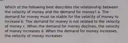 Which of the following best describes the relationship between the velocity of money and the demand for money? a. The demand for money must be stable for the velocity of money to increase b. The demand for money is not related to the velocity of money c. When the demand for money declines, the velocity of money increases d. When the demand for money increases, the velocity of money increases