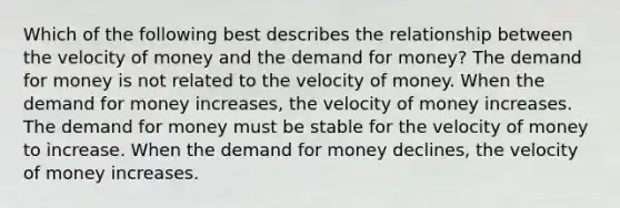 Which of the following best describes the relationship between the velocity of money and the demand for money? The demand for money is not related to the velocity of money. When the demand for money increases, the velocity of money increases. The demand for money must be stable for the velocity of money to increase. When the demand for money declines, the velocity of money increases.