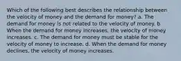 Which of the following best describes the relationship between the velocity of money and the demand for money? a. The demand for money is not related to the velocity of money. b. When the demand for money increases, the velocity of money increases. c. The demand for money must be stable for the velocity of money to increase. d. When the demand for money declines, the velocity of money increases.