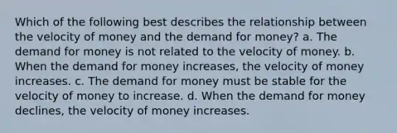 Which of the following best describes the relationship between the velocity of money and the demand for money? a. The demand for money is not related to the velocity of money. b. When the demand for money increases, the velocity of money increases. c. The demand for money must be stable for the velocity of money to increase. d. When the demand for money declines, the velocity of money increases.