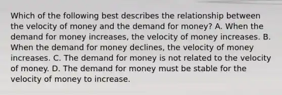 Which of the following best describes the relationship between the velocity of money and the demand for money? A. When the demand for money increases, the velocity of money increases. B. When the demand for money declines, the velocity of money increases. C. The demand for money is not related to the velocity of money. D. The demand for money must be stable for the velocity of money to increase.