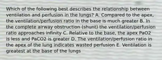 Which of the following best describes the relationship between ventilation and perfusion in the lungs? A. Compared to the apex, the ventilation/perfusion ratio in the base is much greater B. In the complete airway obstruction (shunt) the ventilation/perfusion ratio approaches infinity C. Relative to the base, the apex PaO2 is less and PaCO2 is greater D. The ventilation/perfusion ratio in the apex of the lung indicates wasted perfusion E. Ventilation is greatest at the base of the lungs