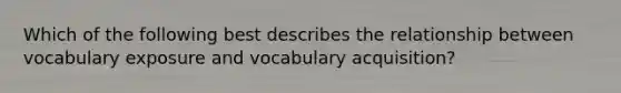 Which of the following best describes the relationship between vocabulary exposure and vocabulary acquisition?