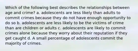 Which of the following best describes the relationships between age and crime? a. adolescents are less likely than adults to commit crimes because they do not have enough opportunity to do so b. adolescents are less likely to be the victims of crime than are children or adults c. adolescents are likely to commit crimes alone because they worry about their reputation if they get caught d. A small percentage of adolescents commit the majority of crimes.