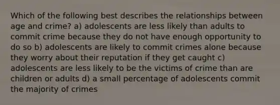 Which of the following best describes the relationships between age and crime? a) adolescents are less likely than adults to commit crime because they do not have enough opportunity to do so b) adolescents are likely to commit crimes alone because they worry about their reputation if they get caught c) adolescents are less likely to be the victims of crime than are children or adults d) a small percentage of adolescents commit the majority of crimes