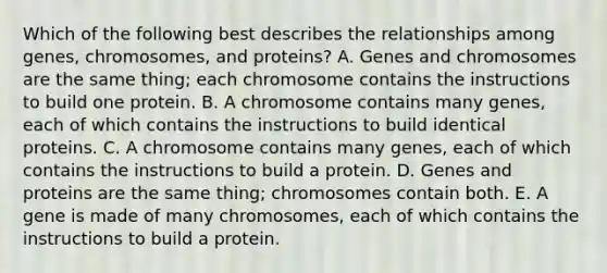 Which of the following best describes the relationships among genes, chromosomes, and proteins? A. Genes and chromosomes are the same thing; each chromosome contains the instructions to build one protein. B. A chromosome contains many genes, each of which contains the instructions to build identical proteins. C. A chromosome contains many genes, each of which contains the instructions to build a protein. D. Genes and proteins are the same thing; chromosomes contain both. E. A gene is made of many chromosomes, each of which contains the instructions to build a protein.