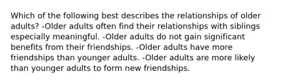 Which of the following best describes the relationships of older adults? -Older adults often find their relationships with siblings especially meaningful. -Older adults do not gain significant benefits from their friendships. -Older adults have more friendships than younger adults. -Older adults are more likely than younger adults to form new friendships.