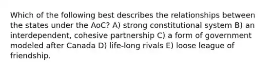 Which of the following best describes the relationships between the states under the AoC? A) strong constitutional system B) an interdependent, cohesive partnership C) a form of government modeled after Canada D) life-long rivals E) loose league of friendship.