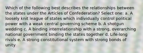 Which of the following best describes the relationships between the states under <a href='https://www.questionai.com/knowledge/k5NDraRCFC-the-articles-of-confederation' class='anchor-knowledge'>the articles of confederation</a>? Select one: a. A loosely knit league of states which individually control political power with a weak central governing scheme b. A shotgun wedding c. A binding interrelationship with a strong, overarching national government binding the states together d. Life-long rivals e. A strong constitutional system with strong bonds of unity