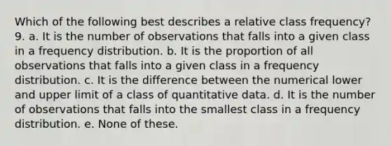 Which of the following best describes a relative class frequency? 9. a. It is the number of observations that falls into a given class in a frequency distribution. b. It is the proportion of all observations that falls into a given class in a frequency distribution. c. It is the difference between the numerical lower and upper limit of a class of quantitative data. d. It is the number of observations that falls into the smallest class in a frequency distribution. e. None of these.