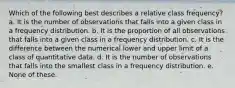 Which of the following best describes a relative class frequency? a. It is the number of observations that falls into a given class in a frequency distribution. b. It is the proportion of all observations that falls into a given class in a frequency distribution. c. It is the difference between the numerical lower and upper limit of a class of quantitative data. d. It is the number of observations that falls into the smallest class in a frequency distribution. e. None of these.