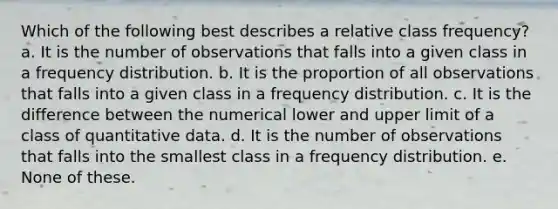 Which of the following best describes a relative class frequency? a. It is the number of observations that falls into a given class in a <a href='https://www.questionai.com/knowledge/kBageYpRHz-frequency-distribution' class='anchor-knowledge'>frequency distribution</a>. b. It is the proportion of all observations that falls into a given class in a frequency distribution. c. It is the difference between the numerical lower and upper limit of a class of quantitative data. d. It is the number of observations that falls into the smallest class in a frequency distribution. e. None of these.