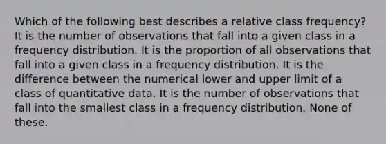 Which of the following best describes a relative class frequency? It is the number of observations that fall into a given class in a <a href='https://www.questionai.com/knowledge/kBageYpRHz-frequency-distribution' class='anchor-knowledge'>frequency distribution</a>. It is the proportion of all observations that fall into a given class in a frequency distribution. It is the difference between the numerical lower and upper limit of a class of quantitative data. It is the number of observations that fall into the smallest class in a frequency distribution. None of these.