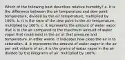 Which of the following best describes relative humidity? a. It is the difference between the air temperature and dew point temperature, divided by the air temperature, multiplied by 100%. b. It is the ratio of the dew point to the air temperature, multiplied by 100%. c. It represents the amount of water vapor that is in the air compared to the maximum amount of water vapor that could exist in the air at that pressure and temperature. In other words, it indicates how close the air is to saturation. d. It represents the amount of water vapor in the air per unit volume of air; it is the grams of water vapor in the air divided by the kilograms of air, multiplied by 100%.