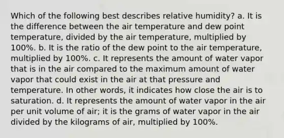 Which of the following best describes relative humidity? a. It is the difference between the air temperature and dew point temperature, divided by the air temperature, multiplied by 100%. b. It is the ratio of the dew point to the air temperature, multiplied by 100%. c. It represents the amount of water vapor that is in the air compared to the maximum amount of water vapor that could exist in the air at that pressure and temperature. In other words, it indicates how close the air is to saturation. d. It represents the amount of water vapor in the air per unit volume of air; it is the grams of water vapor in the air divided by the kilograms of air, multiplied by 100%.