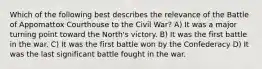 Which of the following best describes the relevance of the Battle of Appomattox Courthouse to the Civil War? A) It was a major turning point toward the North's victory. B) It was the first battle in the war. C) It was the first battle won by the Confederacy D) It was the last significant battle fought in the war.