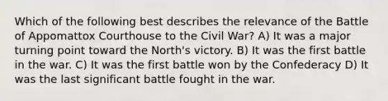 Which of the following best describes the relevance of the Battle of Appomattox Courthouse to the Civil War? A) It was a major turning point toward the North's victory. B) It was the first battle in the war. C) It was the first battle won by the Confederacy D) It was the last significant battle fought in the war.