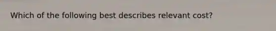 Which of the following best describes relevant cost?