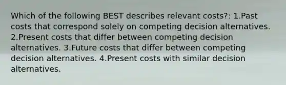 Which of the following BEST describes relevant costs?: 1.Past costs that correspond solely on competing decision alternatives. 2.Present costs that differ between competing decision alternatives. 3.Future costs that differ between competing decision alternatives. 4.Present costs with similar decision alternatives.