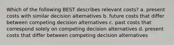 Which of the following BEST describes relevant costs? a. present costs with similar decision alternatives b. future costs that differ between competing decision alternatives c. past costs that correspond solely on competing decision alternatives d. present costs that differ between competing decision alternatives