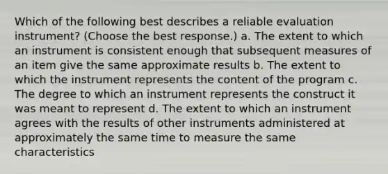 Which of the following best describes a reliable evaluation instrument? (Choose the best response.) a. The extent to which an instrument is consistent enough that subsequent measures of an item give the same approximate results b. The extent to which the instrument represents the content of the program c. The degree to which an instrument represents the construct it was meant to represent d. The extent to which an instrument agrees with the results of other instruments administered at approximately the same time to measure the same characteristics