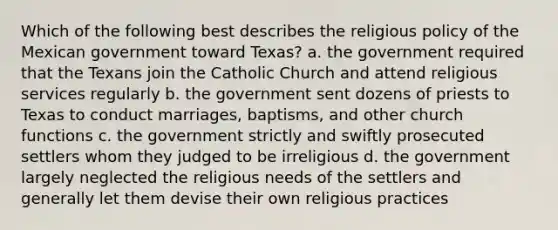 Which of the following best describes the religious policy of the Mexican government toward Texas? a. the government required that the Texans join the Catholic Church and attend religious services regularly b. the government sent dozens of priests to Texas to conduct marriages, baptisms, and other church functions c. the government strictly and swiftly prosecuted settlers whom they judged to be irreligious d. the government largely neglected the religious needs of the settlers and generally let them devise their own religious practices