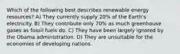 Which of the following best describes renewable energy resources? A) They currently supply 20% of the Earth's electricity. B) They contribute only 70% as much greenhouse gases as fossil fuels do. C) They have been largely ignored by the Obama administration. D) They are unsuitable for the economies of developing nations.