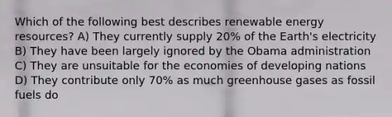 Which of the following best describes renewable <a href='https://www.questionai.com/knowledge/kyftsbrrw7-energy-resources' class='anchor-knowledge'>energy resources</a>? A) They currently supply 20% of the Earth's electricity B) They have been largely ignored by the Obama administration C) They are unsuitable for the economies of developing nations D) They contribute only 70% as much greenhouse gases as fossil fuels do