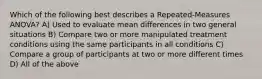 Which of the following best describes a Repeated-Measures ANOVA? A) Used to evaluate mean differences in two general situations B) Compare two or more manipulated treatment conditions using the same participants in all conditions C) Compare a group of participants at two or more different times D) All of the above