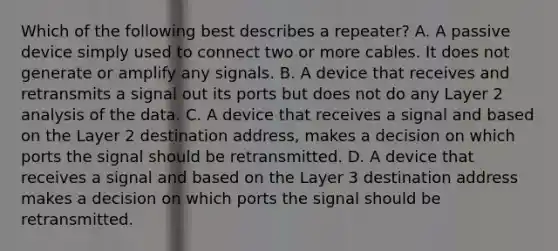 Which of the following best describes a repeater? A. A passive device simply used to connect two or more cables. It does not generate or amplify any signals. B. A device that receives and retransmits a signal out its ports but does not do any Layer 2 analysis of the data. C. A device that receives a signal and based on the Layer 2 destination address, makes a decision on which ports the signal should be retransmitted. D. A device that receives a signal and based on the Layer 3 destination address makes a decision on which ports the signal should be retransmitted.