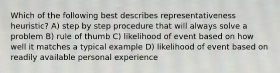 Which of the following best describes representativeness heuristic? A) step by step procedure that will always solve a problem B) rule of thumb C) likelihood of event based on how well it matches a typical example D) likelihood of event based on readily available personal experience