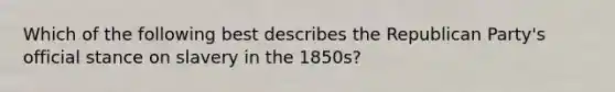 Which of the following best describes the Republican Party's official stance on slavery in the 1850s?