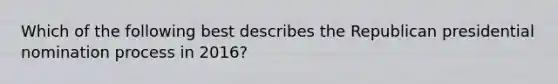 Which of the following best describes the Republican presidential nomination process in 2016?