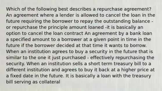 Which of the following best describes a repurchase agreement? An agreement where a lender is allowed to cancel the loan in the future requiring the borrower to repay the outstanding balance - or repurchase the principle amount loaned -it is basically an option to cancel the loan contract An agreement by a bank loan a specified amount to a borrower at a given point in time in the future if the borrower decided at that time it wants to borrow. When an institution agrees to buy a security in the future that is similar to the one it just purchased - effectively repurchasing the security. When an institution sells a short term treasury bill to a different institution and agrees to buy it back at a higher price at a fixed date in the future. It is basically a loan with the treasury bill serving as collateral