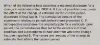 Which of the following best describes a required disclosure for a change in estimate under IFRS? A. If it is not possible to estimate the effect of the change in estimate on the current period, disclosure of that fact B. The cumulative amount of the adjustment relating to periods before those presented C. If retrospective restatement is impracticable for a particular prior period, the circumstances that led to the existence of that condition and a description of how and from when the change has been applied D. The nature and amount of the change in estimate that affects the current period