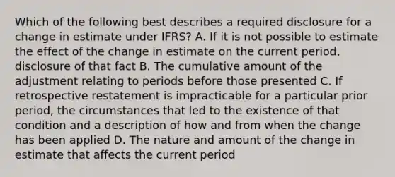 Which of the following best describes a required disclosure for a change in estimate under IFRS? A. If it is not possible to estimate the effect of the change in estimate on the current period, disclosure of that fact B. The cumulative amount of the adjustment relating to periods before those presented C. If retrospective restatement is impracticable for a particular prior period, the circumstances that led to the existence of that condition and a description of how and from when the change has been applied D. The nature and amount of the change in estimate that affects the current period