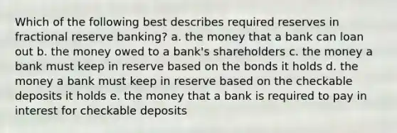 Which of the following best describes required reserves in fractional reserve banking? a. the money that a bank can loan out b. the money owed to a bank's shareholders c. the money a bank must keep in reserve based on the bonds it holds d. the money a bank must keep in reserve based on the checkable deposits it holds e. the money that a bank is required to pay in interest for checkable deposits