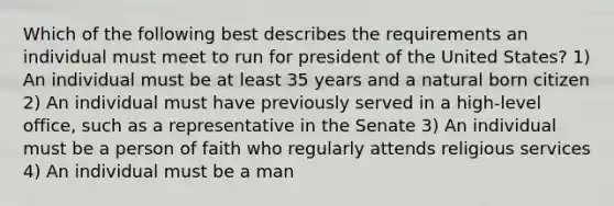 Which of the following best describes the requirements an individual must meet to run for president of the United States? 1) An individual must be at least 35 years and a natural born citizen 2) An individual must have previously served in a high-level office, such as a representative in the Senate 3) An individual must be a person of faith who regularly attends religious services 4) An individual must be a man