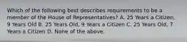 Which of the following best describes requirements to be a member of the House of Representatives? A. 25 Years a Citizen, 9 Years Old B. 25 Years Old, 9 Years a Citizen C. 25 Years Old, 7 Years a Citizen D. None of the above.