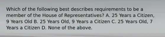 Which of the following best describes requirements to be a member of the House of Representatives? A. 25 Years a Citizen, 9 Years Old B. 25 Years Old, 9 Years a Citizen C. 25 Years Old, 7 Years a Citizen D. None of the above.