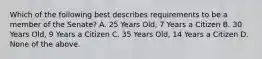 Which of the following best describes requirements to be a member of the Senate? A. 25 Years Old, 7 Years a Citizen B. 30 Years Old, 9 Years a Citizen C. 35 Years Old, 14 Years a Citizen D. None of the above.