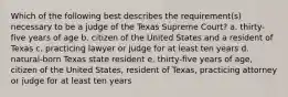 Which of the following best describes the requirement(s) necessary to be a judge of the Texas Supreme Court? a. thirty-five years of age b. citizen of the United States and a resident of Texas c. practicing lawyer or judge for at least ten years d. natural-born Texas state resident e. thirty-five years of age, citizen of the United States, resident of Texas, practicing attorney or judge for at least ten years