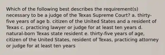 Which of the following best describes the requirement(s) necessary to be a judge of the Texas Supreme Court? a. thirty-five years of age b. citizen of the United States and a resident of Texas c. practicing lawyer or judge for at least ten years d. natural-born Texas state resident e. thirty-five years of age, citizen of the United States, resident of Texas, practicing attorney or judge for at least ten years