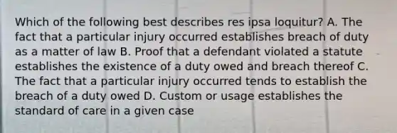 Which of the following best describes res ipsa loquitur? A. The fact that a particular injury occurred establishes breach of duty as a matter of law B. Proof that a defendant violated a statute establishes the existence of a duty owed and breach thereof C. The fact that a particular injury occurred tends to establish the breach of a duty owed D. Custom or usage establishes the standard of care in a given case