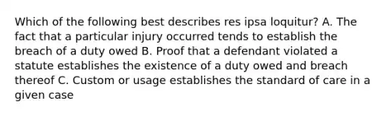 Which of the following best describes res ipsa loquitur? A. The fact that a particular injury occurred tends to establish the breach of a duty owed B. Proof that a defendant violated a statute establishes the existence of a duty owed and breach thereof C. Custom or usage establishes the standard of care in a given case