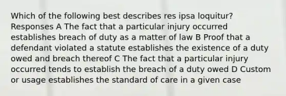 Which of the following best describes res ipsa loquitur? Responses A The fact that a particular injury occurred establishes breach of duty as a matter of law B Proof that a defendant violated a statute establishes the existence of a duty owed and breach thereof C The fact that a particular injury occurred tends to establish the breach of a duty owed D Custom or usage establishes the standard of care in a given case